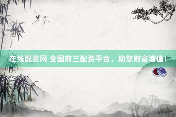在线配资网 全国前三配资平台，助您财富增值！