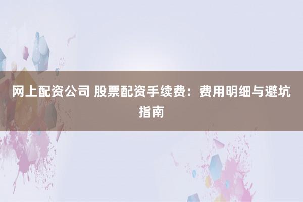网上配资公司 股票配资手续费：费用明细与避坑指南