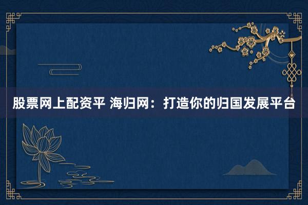 股票网上配资平 海归网：打造你的归国发展平台