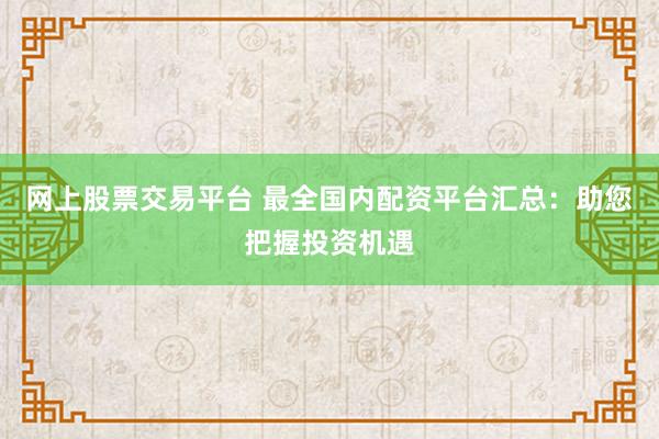 网上股票交易平台 最全国内配资平台汇总：助您把握投资机遇