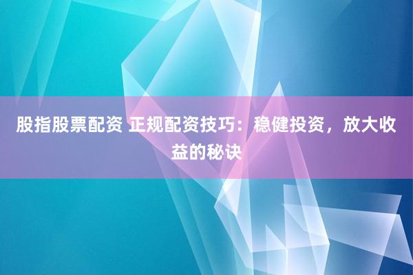 股指股票配资 正规配资技巧：稳健投资，放大收益的秘诀