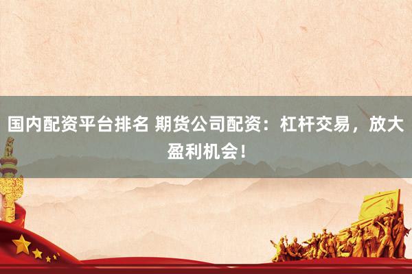 国内配资平台排名 期货公司配资：杠杆交易，放大盈利机会！