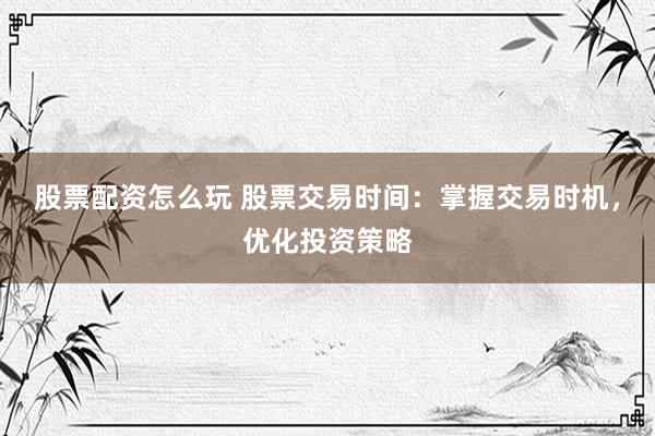 股票配资怎么玩 股票交易时间：掌握交易时机，优化投资策略