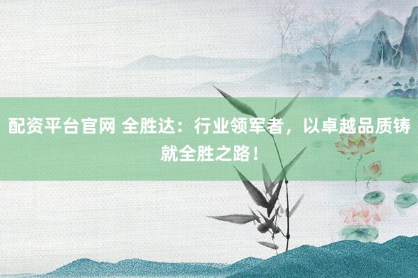 配资平台官网 全胜达：行业领军者，以卓越品质铸就全胜之路！