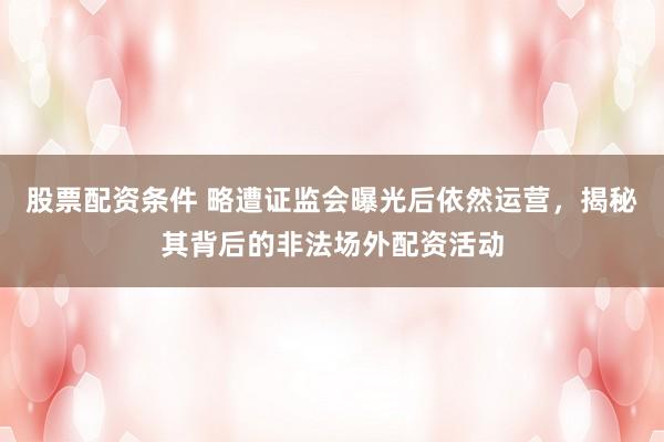 股票配资条件 略遭证监会曝光后依然运营，揭秘其背后的非法场外配资活动