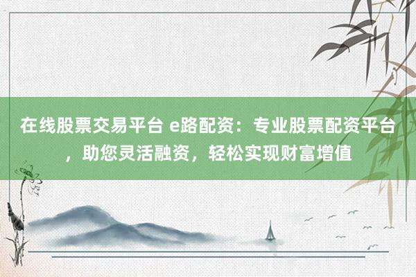 在线股票交易平台 e路配资：专业股票配资平台，助您灵活融资，轻松实现财富增值