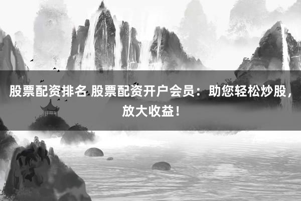 股票配资排名 股票配资开户会员：助您轻松炒股，放大收益！