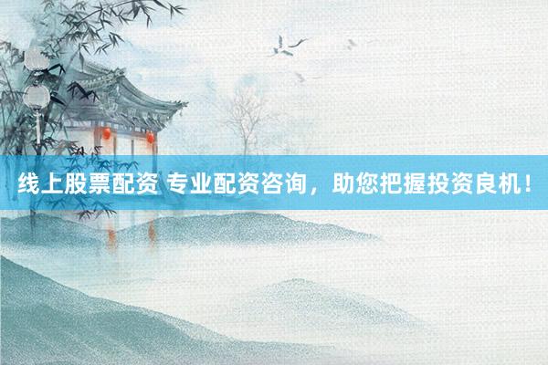 线上股票配资 专业配资咨询，助您把握投资良机！