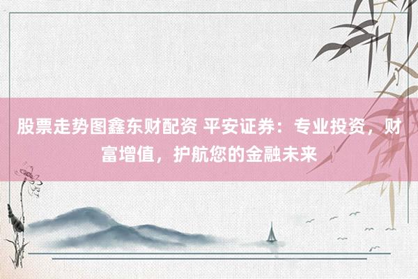 股票走势图鑫东财配资 平安证券：专业投资，财富增值，护航您的金融未来