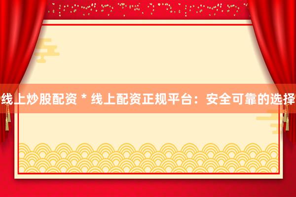 线上炒股配资 * 线上配资正规平台：安全可靠的选择