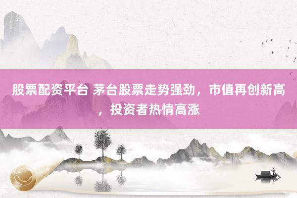 股票配资平台 茅台股票走势强劲，市值再创新高，投资者热情高涨