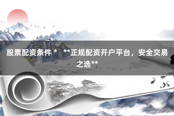 股票配资条件 *   **正规配资开户平台，安全交易之选**