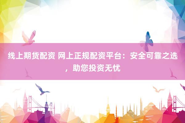 线上期货配资 网上正规配资平台：安全可靠之选，助您投资无忧