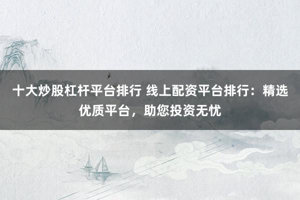 十大炒股杠杆平台排行 线上配资平台排行：精选优质平台，助您投资无忧