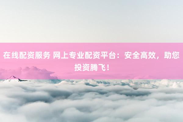 在线配资服务 网上专业配资平台：安全高效，助您投资腾飞！