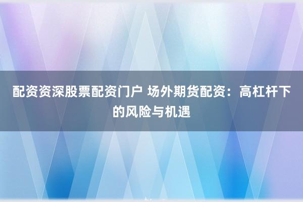 配资资深股票配资门户 场外期货配资：高杠杆下的风险与机遇