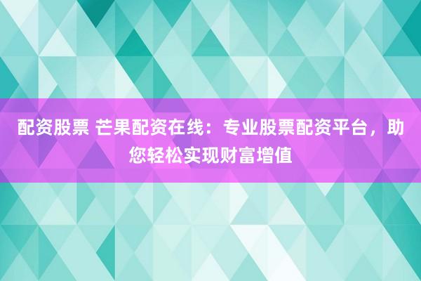 配资股票 芒果配资在线：专业股票配资平台，助您轻松实现财富增值