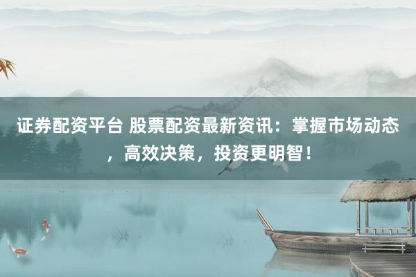证券配资平台 股票配资最新资讯：掌握市场动态，高效决策，投资更明智！