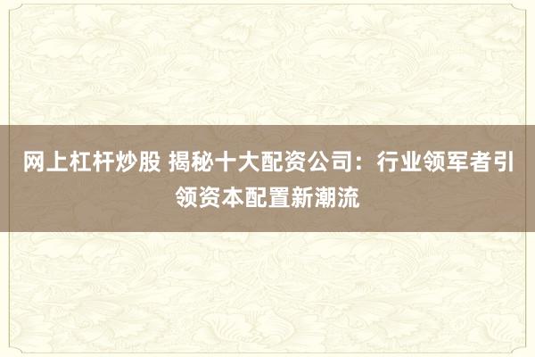 网上杠杆炒股 揭秘十大配资公司：行业领军者引领资本配置新潮流