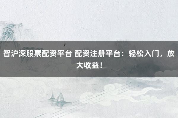 智沪深股票配资平台 配资注册平台：轻松入门，放大收益！