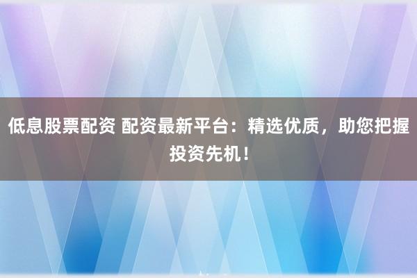 低息股票配资 配资最新平台：精选优质，助您把握投资先机！