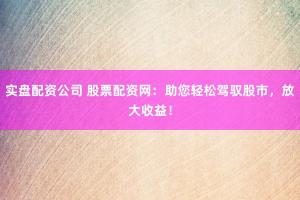 实盘配资公司 股票配资网：助您轻松驾驭股市，放大收益！
