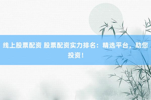 线上股票配资 股票配资实力排名：精选平台，助您投资！