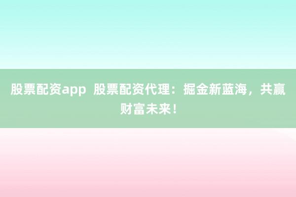 股票配资app  股票配资代理：掘金新蓝海，共赢财富未来！