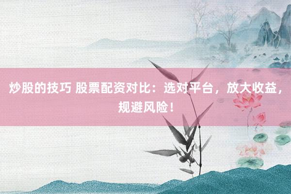 炒股的技巧 股票配资对比：选对平台，放大收益，规避风险！