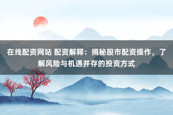 在线配资网站 配资解释：揭秘股市配资操作，了解风险与机遇并存的投资方式
