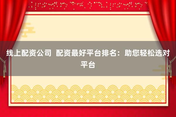 线上配资公司  配资最好平台排名：助您轻松选对平台