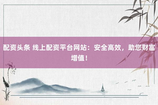 配资头条 线上配资平台网站：安全高效，助您财富增值！