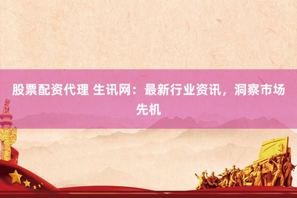 股票配资代理 生讯网：最新行业资讯，洞察市场先机