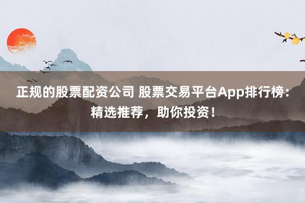 正规的股票配资公司 股票交易平台App排行榜：精选推荐，助你投资！