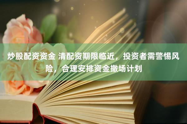 炒股配资资金 清配资期限临近，投资者需警惕风险，合理安排资金撤场计划