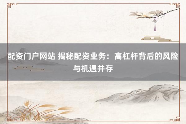 配资门户网站 揭秘配资业务：高杠杆背后的风险与机遇并存