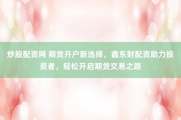 炒股配资网 期货开户新选择，鑫东财配资助力投资者，轻松开启期货交易之路