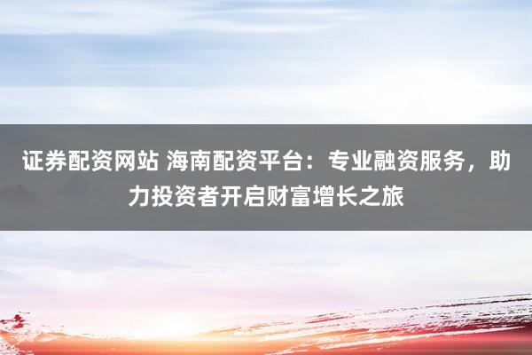 证券配资网站 海南配资平台：专业融资服务，助力投资者开启财富增长之旅