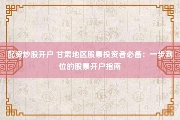配资炒股开户 甘肃地区股票投资者必备：一步到位的股票开户指南