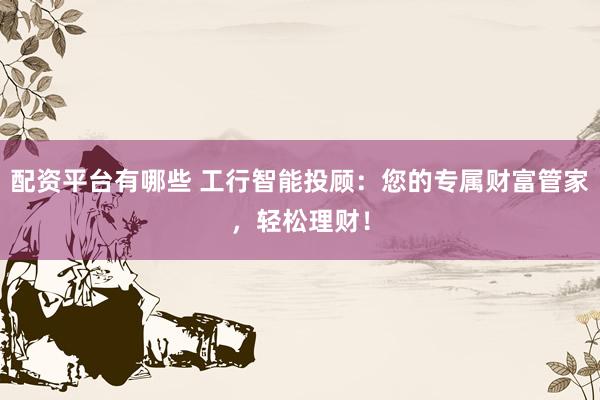 配资平台有哪些 工行智能投顾：您的专属财富管家，轻松理财！