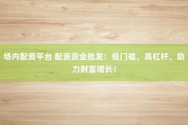 场内配资平台 配资资金批发：低门槛，高杠杆，助力财富增长！