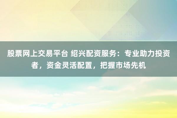 股票网上交易平台 绍兴配资服务：专业助力投资者，资金灵活配置，把握市场先机