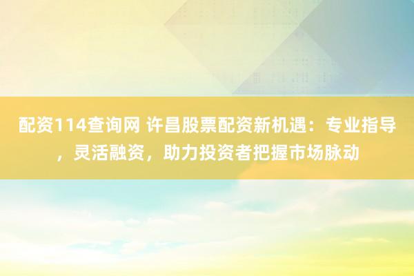 配资114查询网 许昌股票配资新机遇：专业指导，灵活融资，助力投资者把握市场脉动