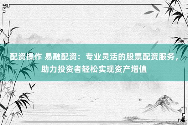配资操作 易融配资：专业灵活的股票配资服务，助力投资者轻松实现资产增值