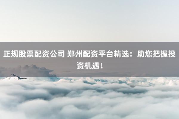 正规股票配资公司 郑州配资平台精选：助您把握投资机遇！