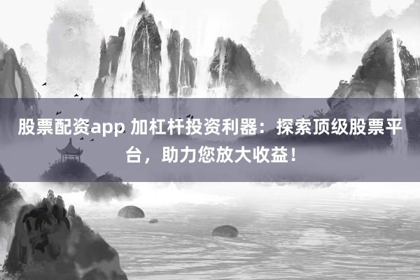 股票配资app 加杠杆投资利器：探索顶级股票平台，助力您放大收益！