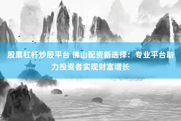 股票杠杆炒股平台 佛山配资新选择：专业平台助力投资者实现财富增长