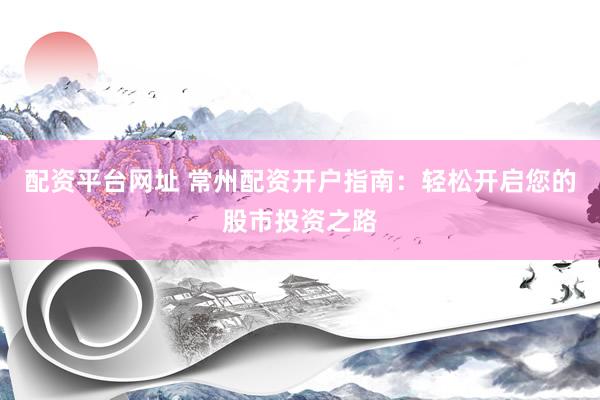 配资平台网址 常州配资开户指南：轻松开启您的股市投资之路