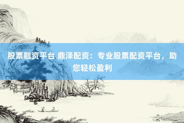 股票融资平台 鼎泽配资：专业股票配资平台，助您轻松盈利