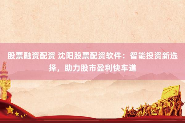 股票融资配资 沈阳股票配资软件：智能投资新选择，助力股市盈利快车道